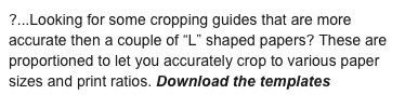 ?...Looking for some cropping guides that are more accurate then a couple of “L” shaped papers? These are proportioned to let you accurately crop to various paper sizes and print ratios. Download the templates here