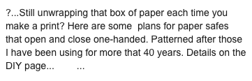 ?...Still unwrapping that box of paper each time you make a print? Here are some  plans for paper safes that open and close one-handed. Patterned after those I have been using for more that 40 years. Details on the DIY page... here...